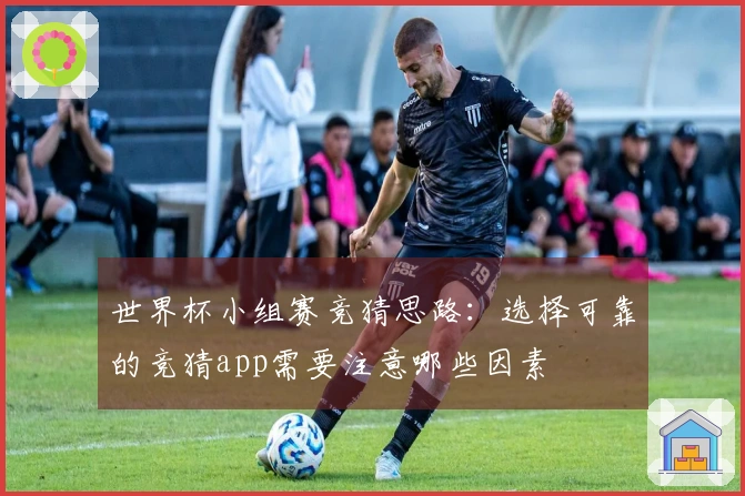 世界杯小组赛竞猜思路:选择可靠的竞猜app需要注意哪些因素